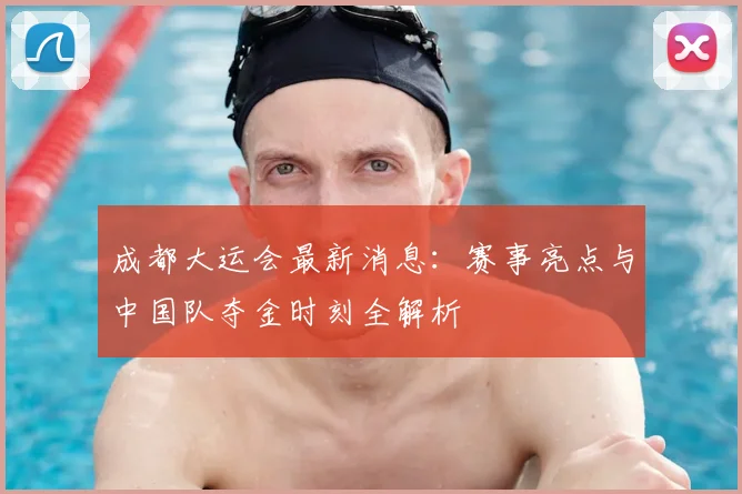 成都大运会最新消息:赛事亮点与中国队夺金时刻全解析