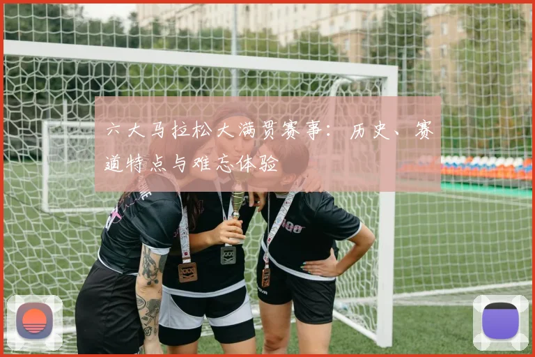 六大马拉松大满贯赛事：历史、赛道特点与难忘体验