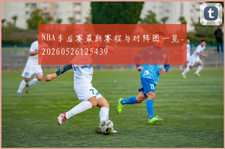 NBA季后赛最新赛程与对阵图一览_20260526125439