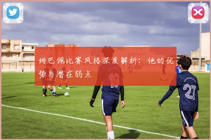 姆巴佩比赛风格深度解析：他的优势与潜在弱点