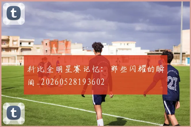 科比全明星赛记忆:那些闪耀的瞬间_20260528193602