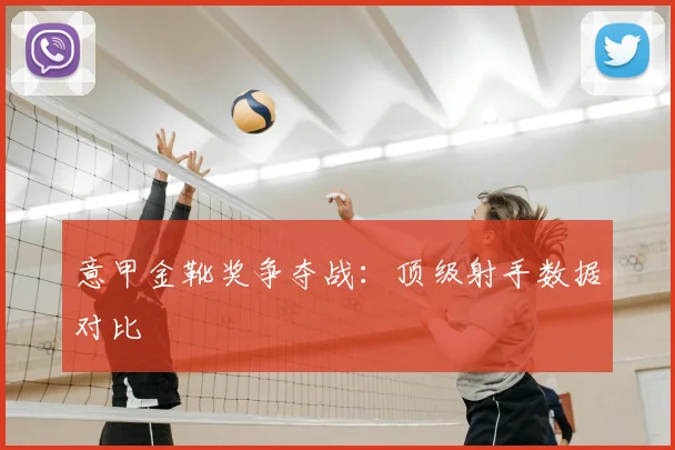 意甲金靴奖争夺战：顶级射手数据对比